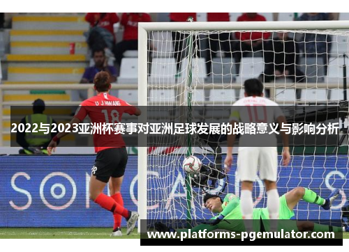 2022与2023亚洲杯赛事对亚洲足球发展的战略意义与影响分析