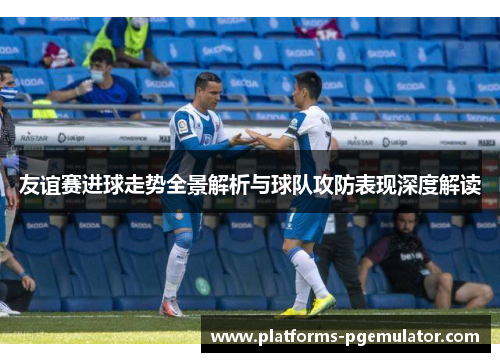 友谊赛进球走势全景解析与球队攻防表现深度解读 友谊赛进球走势全景解析与球队攻防表现深度解读