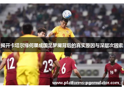 揭开卡塔尔缘何屡成国足梦魇背后的真实原因与深层次因素 揭开卡塔尔缘何屡成国足梦魇背后的真实原因与深层次因素