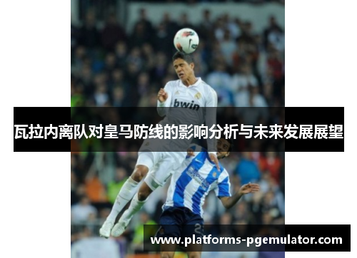 瓦拉内离队对皇马防线的影响分析与未来发展展望 瓦拉内离队对皇马防线的影响分析与未来发展展望