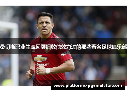 桑切斯职业生涯回顾细数他效力过的那些著名足球俱乐部