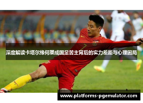 深度解读卡塔尔缘何屡成国足苦主背后的实力差距与心理困局 深度解读卡塔尔缘何屡成国足苦主背后的实力差距与心理困局