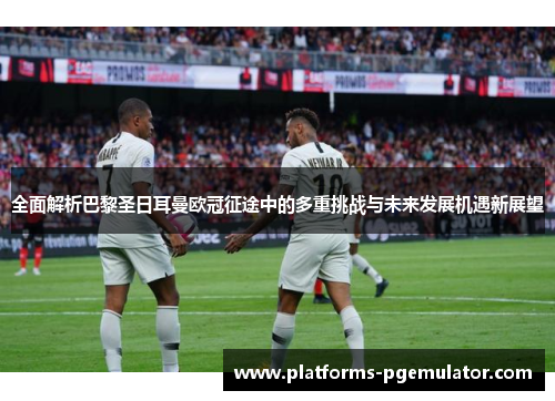 全面解析巴黎圣日耳曼欧冠征途中的多重挑战与未来发展机遇新展望 全面解析巴黎圣日耳曼欧冠征途中的多重挑战与未来发展机遇新展望