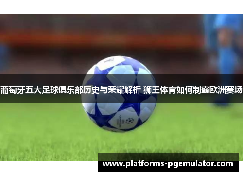 葡萄牙五大足球俱乐部历史与荣耀解析 狮王体育如何制霸欧洲赛场 葡萄牙五大足球俱乐部历史与荣耀解析 狮王体育如何制霸欧洲赛场