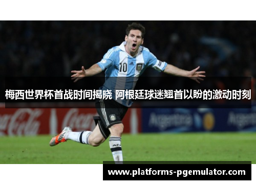 梅西世界杯首战时间揭晓 阿根廷球迷翘首以盼的激动时刻