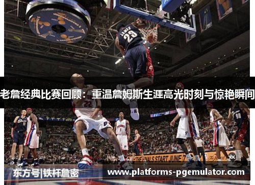 老詹经典比赛回顾：重温詹姆斯生涯高光时刻与惊艳瞬间